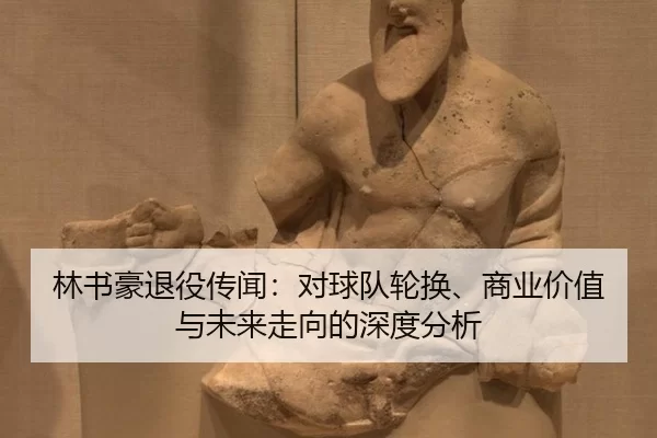 林书豪退役传闻：对球队轮换、商业价值与未来走向的深度分析